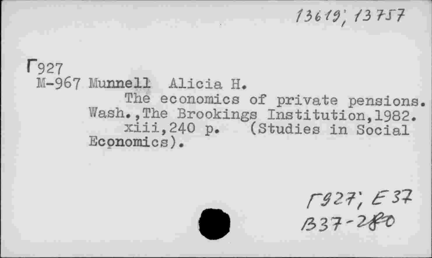 ﻿/36/^; /3 w
F927
M-967 Munnell Alicia H.
The economics of private pensions.
Wash.»The Brookings Institution,1982.
xiii,24O p. (Studies in Social Economics).
rszr, eft